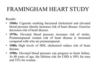FRAMINGHAM HEART STUDY
Results:
• 1960s: Cigarette smoking Increased cholesterol and elevated
blood pressure obesity increases risk of heart disease. Exercise
decreases risk of heart disease.
• 1970s: Elevated blood pressure increases risk of stroke.
Postmenopausal women risk of heart disease is increased
compared with who are premenopausal.
• 1980s High levels of HDL cholesterol reduce risk of heart
disease.
• 1990s: Elevated blood pressure can progress to heart failure.
At 40 years of age, the lifetime risk for CHD is 50% for men
and 33% for women.
 