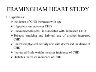 FRAMINGHAM HEART STUDY
• Hypothesis:
Incidence of CHD increases with age
 Hypertension increases CHD
 Elevated cholesterol is associated with increased CHD
Tobacco smoking and habitual use of alcohol increased
CHD
 Increased physical activity a/w with decreased incidence of
CHD
 Increased Body weight inceases incidence of CHD
Diabetes increases incidence of CHD
 
