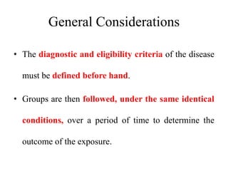 General Considerations
• The diagnostic and eligibility criteria of the disease
must be defined before hand.
• Groups are then followed, under the same identical
conditions, over a period of time to determine the
outcome of the exposure.
 