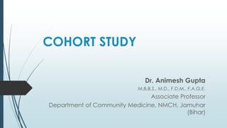 COHORT STUDY
Dr. Animesh Gupta
M.B.B.S., M.D., F.D.M., F.A.G.E.
Associate Professor
Department of Community Medicine, NMCH, Jamuhar
(Bihar)
 