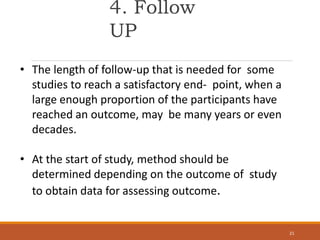 4. Follow
UP
21
• The length of follow-up that is needed for some
studies to reach a satisfactory end- point, when a
large enough proportion of the participants have
reached an outcome, may be many years or even
decades.
• At the start of study, method should be
determined depending on the outcome of study
to obtain data for assessing outcome.
 