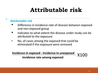Attributable risk
32
•
Attributable risk
• Difference in incidence rate of disease between exposed
and non-exposed group
• Indicates to what extent the disease under study can be
attributed to the exposure
• No. of cases among the exposed that could be
eliminated if the exposure were removed
Incidence in exposed - Incidence in unexposed
Incidence rate among exposed
X100
 