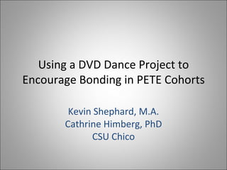 Using a DVD Dance Project to Encourage Bonding in PETE Cohorts Kevin Shephard, M.A. Cathrine Himberg, PhD CSU Chico 