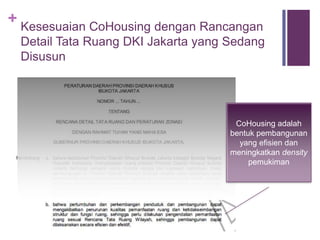 +
Memulai #Cohousing Sendiri
 Cohousing dapat diterapkan di berbagai daerah lain di Jakarta
bahkan di kota lain
 Banyaknya gerakan #cohousing diharapkan dapat mempermudah
perijinan dan pembiayaan
 Banyaknya gerakan #cohousing dapat mengoptimalkan lahan di
tengah kota, membuat tengah kota makin hidup dan ramai,
mengurangi suburbanisasi, dan kemacetan
 Silahkan merujuk pada halaman Swadaya dan Proyeksi
 Referensi lainnya
 Literatur cohousing
 Tata Ruang Jakarta http://www.sosialisasirdtrdkijakarta.com/
 Biro arsitek, developer, dan bank
 
