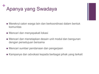 +
Apanya yang Swadaya
 Merekrut calon warga lain dan berkoordinasi dalam bentuk
komunitas
 Mencari dan menyepakati lokasi
 Mencari dan menetapkan desain unit modul dan bangunan
dengan persetujuan bersama
 Mencari sumber pendanaan dan pengerjaan
 