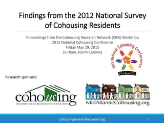 1
Findings from the 2012 National Survey
of Cohousing Residents
Proceedings from the Cohousing Research Network (CRN) Workshop
2015 National Cohousing Conference
Friday May 29, 2015
Durham, North Carolina
Research sponsors:
cohousingresearchnetwork.org
 