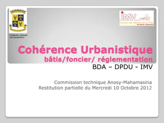 COMMUNE URBAINE
ANTANANARIVO




      Cohérence Urbanistique
                    bâtis/foncier/ réglementation
                                 BDA – DPDU - IMV

                         Commission technique Anosy-Mahamasina
                  Restitution partielle du Mercredi 10 Octobre 2012
 