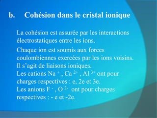 b.   Cohésion dans le cristal ionique

 La cohésion est assurée par les interactions
  électrostatiques entre les ions.
 Chaque ion est soumis aux forces
  coulombiennes exercées par les ions voisins.
  Il s’agit de liaisons ioniques.
  Les cations Na + , Ca 2+ , Al 3+ ont pour
  charges respectives : e, 2e et 3e.
  Les anions F - , O 2- ont pour charges
  respectives : - e et -2e.
 