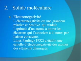 2. Solide moléculaire
 a. Electronégativité
   L’électronégativité est une grandeur
   relative et positive qui traduit
   l’aptitude d’un atome à attirer les
   électrons qui l’associent à d’autres par
   liaison covalente.
   Linus Pauling (1932) a établit une
   échelle d’électronégativité des atomes
   des éléments chimiques.
 