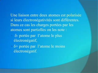    Une liaison entre deux atomes est polarisée
    si leurs électronégativités sont différentes.
    Dans ce cas les charges portées par les
    atomes sont partielles on les note :
     - portée par l’atome le plus
       électronégatif,
     + portée par l’atome le moins
       électronégatif.
 