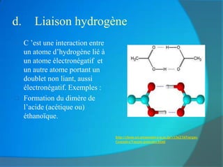 d.      Liaison hydrogène
    C ’est une interaction entre
     un atome d’hydrogène lié à
     un atome électronégatif et
     un autre atome portant un
     doublet non liant, aussi
     électronégatif. Exemples :
    Formation du dimère de
     l’acide (acétique ou)
     éthanoïque.

                                    http://chem.sci.utsunomiya-u.ac.jp/v13n2/16Vargas-
                                    Gonzalez/Vargas-gonzalez.html
 