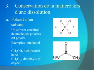 3.     Conservation de la matière lors
       d'une dissolution.
a. Polarité d’un
   solvant
b.   Un solvant constitué
     de molécules polaires
     est polaire.
c.   Exemples : méthanol
     :
     CH3OH, dichloromét
     hane :
     CH2Cl2, diméthylsulf
     oxyde :
 