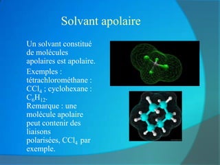 Solvant apolaire
a.   Un solvant constitué
     de molécules
     apolaires est apolaire.
b.   Exemples :
     tétrachlorométhane :
     CCl4 ; cyclohexane :
     C6H12.
     Remarque : une
     molécule apolaire
     peut contenir des
     liaisons
     polarisées, CCl4 par
     exemple.
 
