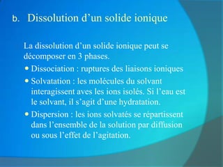 b.    Dissolution d’un solide ionique

    La dissolution d’un solide ionique peut se
     décomposer en 3 phases.
      Dissociation : ruptures des liaisons ioniques
      Solvatation : les molécules du solvant
       interagissent aves les ions isolés. Si l’eau est
       le solvant, il s’agit d’une hydratation.
      Dispersion : les ions solvatés se répartissent
       dans l’ensemble de la solution par diffusion
       ou sous l’effet de l’agitation.
 