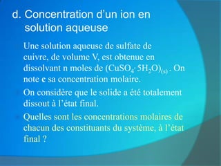 d. Concentration d’un ion en
   solution aqueuse
 Une solution aqueuse de sulfate de
  cuivre, de volume V, est obtenue en
  dissolvant n moles de (CuSO4, 5H2O)(s) . On
  note c sa concentration molaire.
 On considère que le solide a été totalement
  dissout à l’état final.
 Quelles sont les concentrations molaires de
  chacun des constituants du système, à l’état
  final ?
 