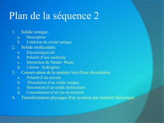 Plan de la séquence 2
1.        Solide ionique.
     a.      Description
     b.      Cohésion du cristal ionique
2.        Solide moléculaire.
     a.      Electronégativité
     b.      Polarité d’une molécule
     c.      Interaction de Vander Waals
     d.      Liaison hydrogène.
3.        Conservation de la matière lors d'une dissolution.
     a.      Polarité d’un solvant
     b.      Dissolution d’un solide ionique
     c.      Dissolution d’un solide moléculaire
     d.      Concentration d’un ion en solution
4.        Transformation physique d'un système par transfert thermique.
 