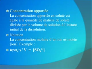  Concentration apportée
  La concentration apportée en soluté est
  égale à la quantité de matière de soluté
  divisée par le volume de solution à l’instant
  initial de la dissolution.
 Notation
  La concentration molaire d’un ion est notée
  [ion]. Exemple :
   n(SO42-) / V = [SO42-]
 
