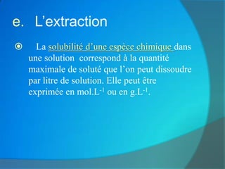 e. L’extraction
     La solubilité d’une espèce chimique dans
    une solution correspond à la quantité
    maximale de soluté que l’on peut dissoudre
    par litre de solution. Elle peut être
    exprimée en mol.L-1 ou en g.L-1.
 