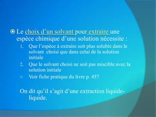  Le choix d’un solvant pour extraire une
  espèce chimique d’une solution nécessite :
   1. Que l’espèce à extraire soit plus soluble dans le
      solvant choisi que dans celui de la solution
      initiale
   2. Que le solvant choisi ne soit pas miscible avec la
      solution initiale
   ○ Voir fiche pratique du livre p. 457


   On dit qu’il s’agit d’une extraction liquide-
      liquide.
 