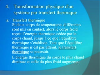 4. Transformation physique d'un
   système par transfert thermique
a. Transfert thermique
   Si deux corps de températures différentes
   sont mis en contact, alors le corps froid
   reçoit l’énergie thermique cédée par le
   corps chaud, jusqu’à ce que l’équilibre
   thermique s’établisse. Tant que l’équilibre
   thermique n’est pas atteint, le transfert
   thermique se poursuit.
   L’énergie thermique du corps le plus chaud
   diminue et celle du plus froid augmente.
 