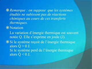  Remarque : on suppose que les systèmes
  étudiés ne subissent pas de réactions
  chimiques au cours de ces transferts
  thermiques.
 Notation
  La variation d’énergie thermique est souvent
  notée Q. Elle s’exprime en joule (J).
 Si le système reçoit de l’énergie thermique
  alors Q > 0 J.
  Si le système perd de l’énergie thermique
  alors Q < 0 J.
 