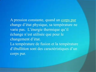    A pression constante, quand un corps pur
    change d’état physique, sa température ne
    varie pas. L’énergie thermique qu’il
    échange n’est utilisée que pour le
    changement d’état.
    La température de fusion et la température
    d’ébullition sont des caractéristiques d’un
    corps pur.
 
