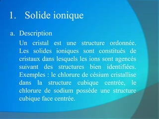 1. Solide ionique
a. Description
  Un cristal est une structure ordonnée.
  Les solides ioniques sont constitués de
  cristaux dans lesquels les ions sont agencés
  suivant des structures bien identifiées.
  Exemples : le chlorure de césium cristallise
  dans la structure cubique centrée, le
  chlorure de sodium possède une structure
  cubique face centrée.
 