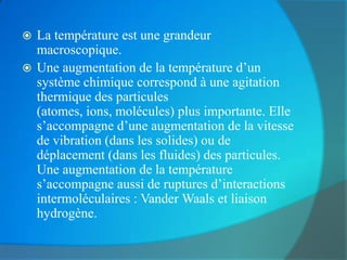  La température est une grandeur
  macroscopique.
 Une augmentation de la température d’un
  système chimique correspond à une agitation
  thermique des particules
  (atomes, ions, molécules) plus importante. Elle
  s’accompagne d’une augmentation de la vitesse
  de vibration (dans les solides) ou de
  déplacement (dans les fluides) des particules.
  Une augmentation de la température
  s’accompagne aussi de ruptures d’interactions
  intermoléculaires : Vander Waals et liaison
  hydrogène.
 