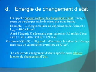 d. Energie de changement d’état
 On appelle énergie molaire de changement d’état l’énergie
  reçue ou perdue par mole de corps pur transformée.
 Exemple – L’énergie molaire de vaporisation de l’eau est :
  Lvap = 40,6 kJ.mol-1.
 Ainsi l’énergie Q nécessaire pour vaporiser 3,0 moles d’eau
  est Q = 3,0 x 40,6 soit Q = 121,8 kJ
On donne M(H2O) = 18 g.mol-1, déterminer la valeur de l’énergie
  massique de vaporisation exprimée en kJ.kg-1.

    La chaleur de changement d’état s’appelle aussi chaleur
    latente de changement d’état.
 