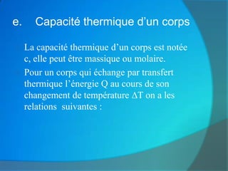 e.   Capacité thermique d’un corps

 La capacité thermique d’un corps est notée
  c, elle peut être massique ou molaire.
 Pour un corps qui échange par transfert
  thermique l’énergie Q au cours de son
  changement de température T on a les
  relations suivantes :
 