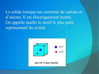 Le solide ionique est constitué de cations et
d’anions. Il est électriquement neutre.
On appelle maille le motif le plus petit
représentatif du cristal.
 