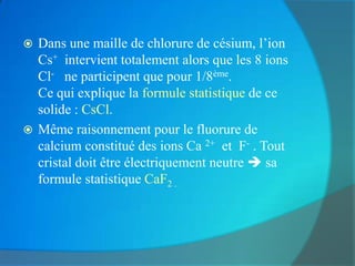  Dans une maille de chlorure de césium, l’ion
  Cs+ intervient totalement alors que les 8 ions
  Cl- ne participent que pour 1/8ème.
  Ce qui explique la formule statistique de ce
  solide : CsCl.
 Même raisonnement pour le fluorure de
  calcium constitué des ions Ca 2+ et F- . Tout
  cristal doit être électriquement neutre  sa
  formule statistique CaF2 .
 