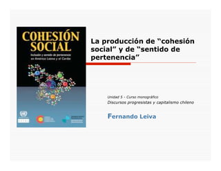 La producción de “cohesión
social” y de “sentido de
pertenencia”




    Unidad 5 - Curso monográfico
    Discursos progresistas y capitalismo chileno


    Fernando Leiva
 