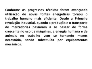Conforme os progressos técnicos foram avançando
utilização de novas fontes energéticas tornou o
trabalho humano mais eficiente. Desde a Primeira
revolução Industrial, quando a produção e o transporte
de mercadorias passaram a se basear de forma
crescente no uso de máquinas, a energia humana e de
animais no trabalho vem se tornando menos
necessária, sendo substituída por equipamentos
mecânicos.
 