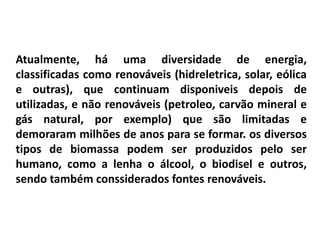 Atualmente, há uma diversidade de energia,
classificadas como renováveis (hidreletrica, solar, eólica
e outras), que continuam disponiveis depois de
utilizadas, e não renováveis (petroleo, carvão mineral e
gás natural, por exemplo) que são limitadas e
demoraram milhões de anos para se formar. os diversos
tipos de biomassa podem ser produzidos pelo ser
humano, como a lenha o álcool, o biodisel e outros,
sendo também conssiderados fontes renováveis.
 