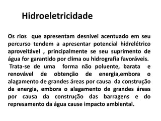 Hidroeletricidade
Os rios que apresentam desnível acentuado em seu
percurso tendem a apresentar potencial hidrelétrico
aproveitável , principalmente se seu suprimento de
água for garantido por clima ou hidrografia favoráveis.
Trata-se de uma forma não poluente, barata e
renovável de obtenção de energia,embora o
alagamento de grandes áreas por causa da construção
de energia, embora o alagamento de grandes áreas
por causa da construção das barragens e do
represamento da água cause impacto ambiental.
 