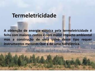 A obtenção de energia elétrica pela termeletricidade é
feita com maiores custos e com maior Impacto ambiental
mas a construção de uma usina desse tipo requer
instrumentos menores Que a de uma hidrelétrica.
Termeletricidade
 