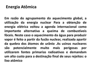 Energia Atômica
Em razão do agrupamento do aquecimento global, a
utilização da energia nuclear Para a obtenção de
energia elétrica voltou a agenda internacional como
importante alternativa a queima de combustíveis
fóceis. Neste caso o aquecimento da água para produzir
vapor é feito a partir da fusão nuclear, realizada apartir
da quebra dos átomos de urânio .As usinas nucleares
são potencialmente muito mais perigosas por
utilizarem fontes primarias radioativas e demandam
um alto custo para a destinação final de seus rejeitos: o
lixo atômico
 
