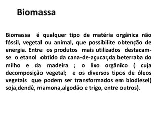 Biomassa é qualquer tipo de matéria orgânica não
fóssil, vegetal ou animal, que possibilite obtenção de
energia. Entre os produtos mais utilizados destacam-
se o etanol obtido da cana-de-açucar,da beterraba do
milho e da madeira ; o lixo orgânico ( cuja
decomposição vegetal; e os diversos tipos de óleos
vegetais que podem ser transformados em biodiesel(
soja,dendê, mamona,algodão e trigo, entre outros).
Biomassa
 