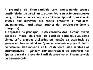 A produção de bicombustíveis vem apresentando grande
possibilidade de crescimento econômico e geração de empregos
na agricultura e nas usinas, com efeito multiplicador nos demais
setores que integram sua cadeia produtiva ( máquinas,
equipamentos, fertilizantes, setores de serviços,comércio e
transporte).
A expansão da produção e do consumo dos bicombustíveis
depende muito do preço do barril de petróleo, que, como
vimos, sofre grandes oscilações em função da ocorrência de
guerras e crises econômicas. Quando aumenta o preço do barril
de petróleo , há tendência de busca de fontes mais baratas e os
bicombustíveis ganham competitividade; ao contrário nas
épocas em cai o preço do barril de petróleo os bicombustíveis
perdem mercado.
 