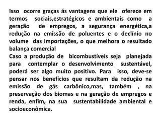 Isso ocorre graças ás vantagens que ele oferece em
termos sociais,estratégicos e ambientais como a
geração de empregos, a segurança energética,a
redução na emissão de poluentes e o declínio no
volume das importações, o que melhora o resultado
balança comercial
Caso a produção de bicombustíveis seja planejada
para contemplar o desenvolvimento sustentável,
poderá ser algo muito positivo. Para isso, deve-se
pensar nos benefícios que resultam da redução na
emissão de gás carbônico,mas, também , na
preservação dos biomas e na geração de empregos e
renda, enfim, na sua sustentabilidade ambiental e
socioeconômica.
 