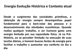 Desde o surgimento das sociedades primitivas, a
obtenção de energia sempre desempenhou papel
fundamental para o bem-estar das pessoas e o
desenvolvimento das atividades econômicas. Quando
realiza qualquer trabalho, o ser humano gasta uma
energia limitada por sua capacidade física. Já na Pré-
História, ao se perceber limitado na execução de suas
tarefas diárias, o homem buscou fontes de energia para
facilitar o trabalho e aumentar seu conforto no dia a
dia.
Energia Evolução Histórica e Contexto atual
 