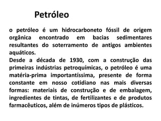 Petróleo
o petróleo é um hidrocarboneto fóssil de origem
orgânica encontrado em bacias sedimentares
resultantes do soterramento de antigos ambientes
aquáticos.
Desde a década de 1930, com a construção das
primeiras indústrias petroquímicas, o petróleo é uma
matéria-prima importantíssima, presente de forma
constante em nosso cotidiano nas mais diversas
formas: materiais de construção e de embalagem,
ingredientes de tintas, de fertilizantes e de produtos
farmacêuticos, além de inúmeros tipos de plásticos.
 