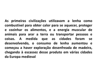 As primeiras civilizações utilizavam a lenha como
combustível para obter calor para se aquecer, proteger
e cozinhar os alimentos, e a energia muscular de
animais para arar a terra ou transportar pessoas e
coisas. A medida que as cidades foram se
desenvolvendo, o consumo de lenha aumentou e
começou a haver exploração desenfreada de madeira,
chegando à escassez desse produto em várias cidades
da Europa medieval
 