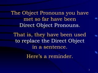The Object Pronouns you have met so far have been Direct Object Pronouns . That is, they have been used to replace the Direct Object in a sentence. Here’s a reminder. 