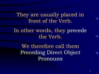 They are usually placed in front of the Verb. In other words, they  precede  the Verb. We therefore call them Preceding Direct Object Pronouns 