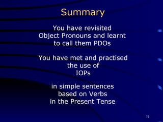 Summary You have revisited Object Pronouns and learnt to call them PDOs You have met and practised the use of IOPs in simple sentences based on Verbs in the Present Tense 