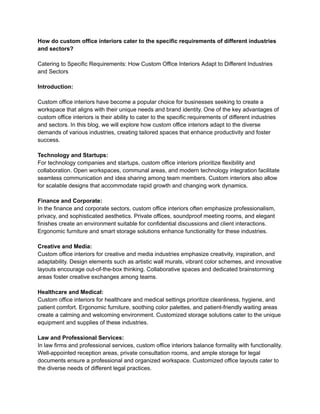 How do custom office interiors cater to the specific requirements of different industries
and sectors?
Catering to Specific Requirements: How Custom Office Interiors Adapt to Different Industries
and Sectors
Introduction:
Custom office interiors have become a popular choice for businesses seeking to create a
workspace that aligns with their unique needs and brand identity. One of the key advantages of
custom office interiors is their ability to cater to the specific requirements of different industries
and sectors. In this blog, we will explore how custom office interiors adapt to the diverse
demands of various industries, creating tailored spaces that enhance productivity and foster
success.
Technology and Startups:
For technology companies and startups, custom office interiors prioritize flexibility and
collaboration. Open workspaces, communal areas, and modern technology integration facilitate
seamless communication and idea sharing among team members. Custom interiors also allow
for scalable designs that accommodate rapid growth and changing work dynamics.
Finance and Corporate:
In the finance and corporate sectors, custom office interiors often emphasize professionalism,
privacy, and sophisticated aesthetics. Private offices, soundproof meeting rooms, and elegant
finishes create an environment suitable for confidential discussions and client interactions.
Ergonomic furniture and smart storage solutions enhance functionality for these industries.
Creative and Media:
Custom office interiors for creative and media industries emphasize creativity, inspiration, and
adaptability. Design elements such as artistic wall murals, vibrant color schemes, and innovative
layouts encourage out-of-the-box thinking. Collaborative spaces and dedicated brainstorming
areas foster creative exchanges among teams.
Healthcare and Medical:
Custom office interiors for healthcare and medical settings prioritize cleanliness, hygiene, and
patient comfort. Ergonomic furniture, soothing color palettes, and patient-friendly waiting areas
create a calming and welcoming environment. Customized storage solutions cater to the unique
equipment and supplies of these industries.
Law and Professional Services:
In law firms and professional services, custom office interiors balance formality with functionality.
Well-appointed reception areas, private consultation rooms, and ample storage for legal
documents ensure a professional and organized workspace. Customized office layouts cater to
the diverse needs of different legal practices.
 