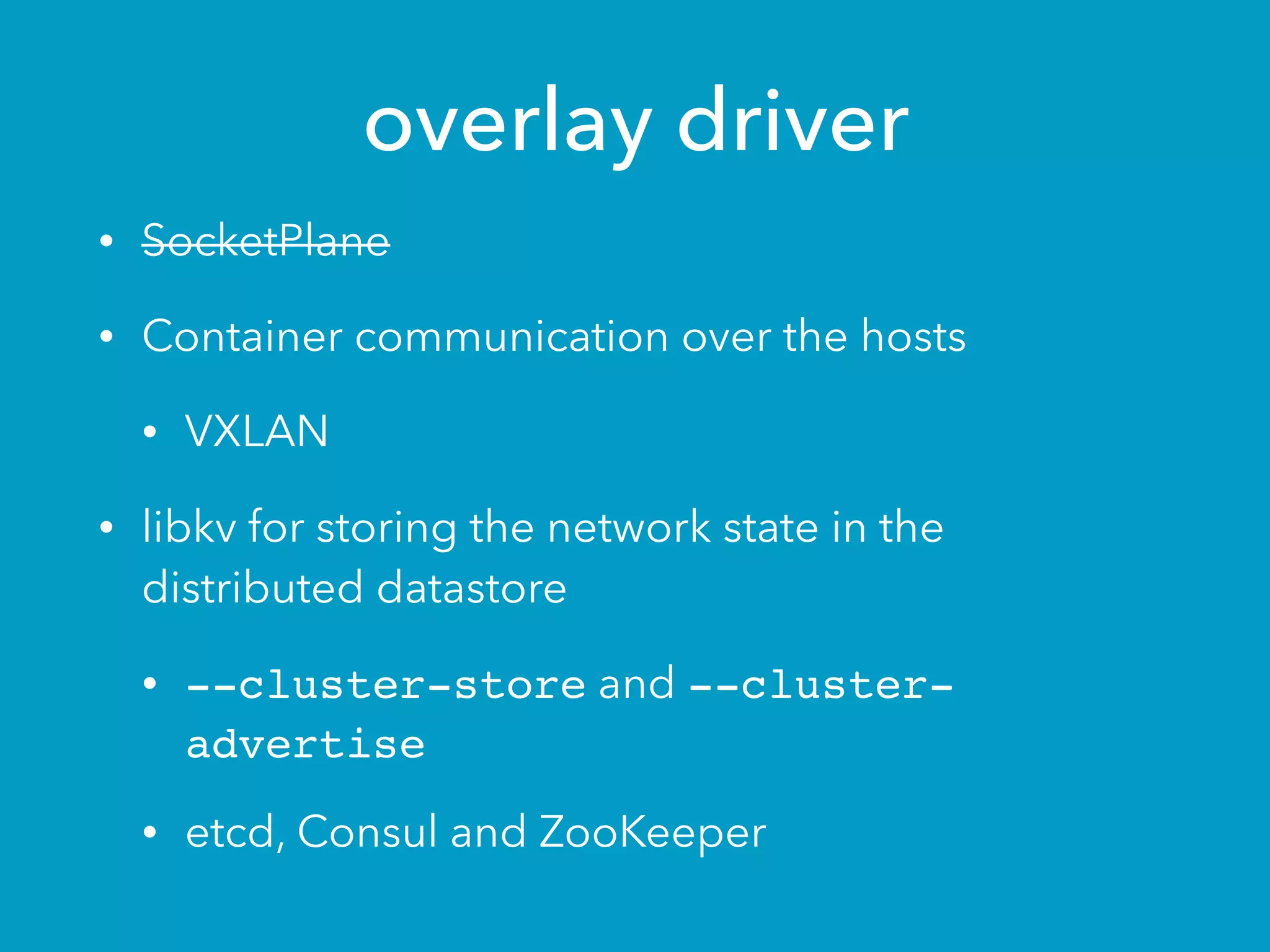 overlay driver
• SocketPlane
• Container communication over the hosts
• VXLAN
• libkv for storing the network state in the
distributed datastore
• --cluster-store and --cluster-
advertise
• etcd, Consul and ZooKeeper
 