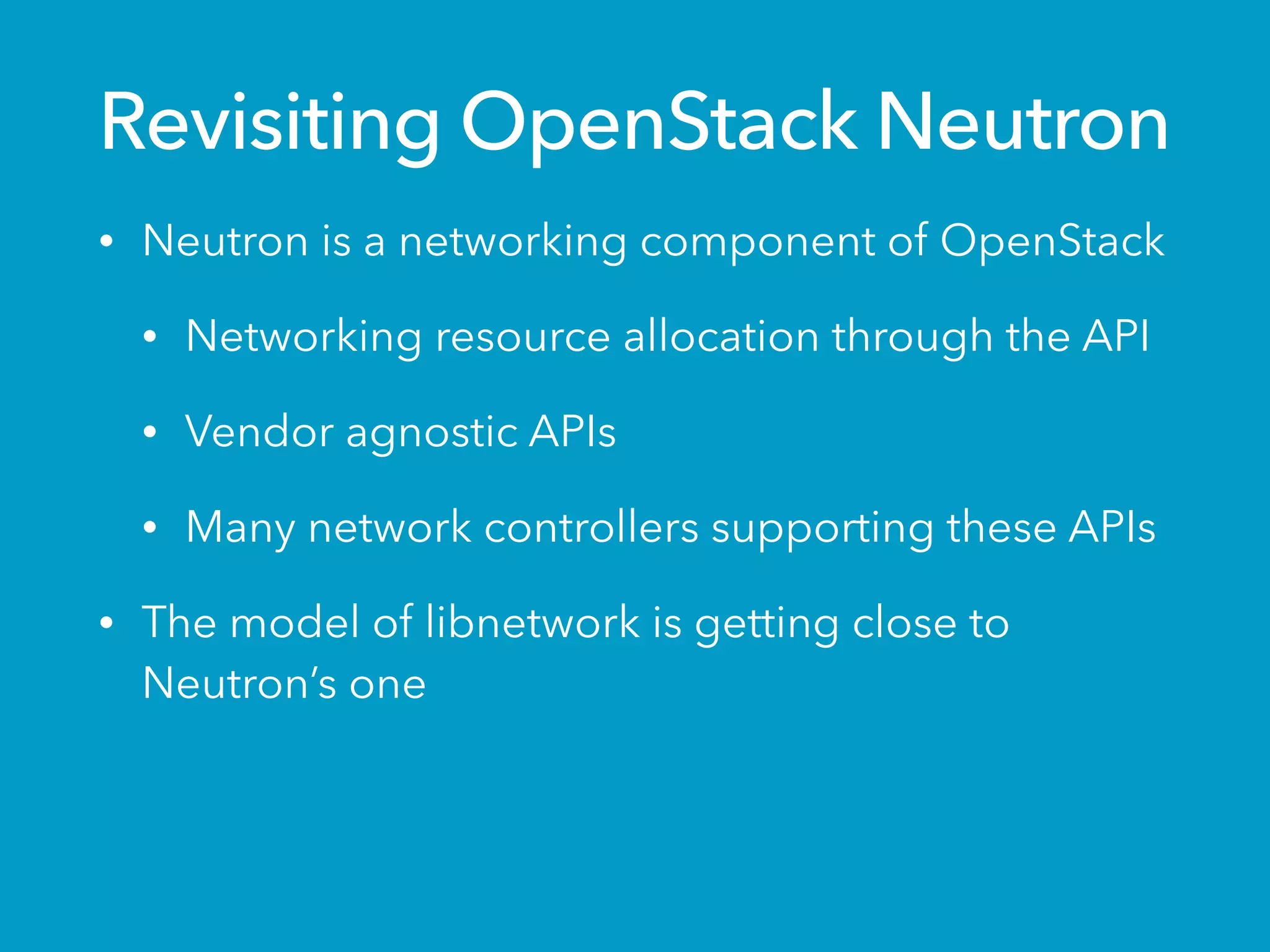 Revisiting OpenStack Neutron
• Neutron is a networking component of OpenStack
• Networking resource allocation through the API
• Vendor agnostic APIs
• Many network controllers supporting these APIs
• The model of libnetwork is getting close to
Neutron’s one
 